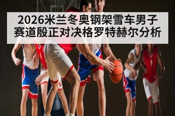 2026米兰冬奥钢架雪车男子赛道殷正对决格罗特赫尔分析
